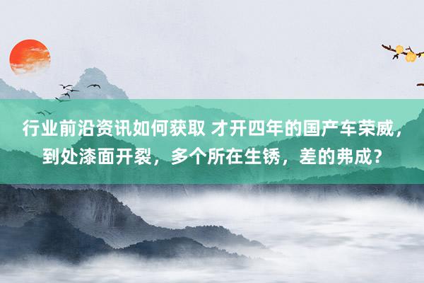 行业前沿资讯如何获取 才开四年的国产车荣威，到处漆面开裂，多个所在生锈，差的弗成？