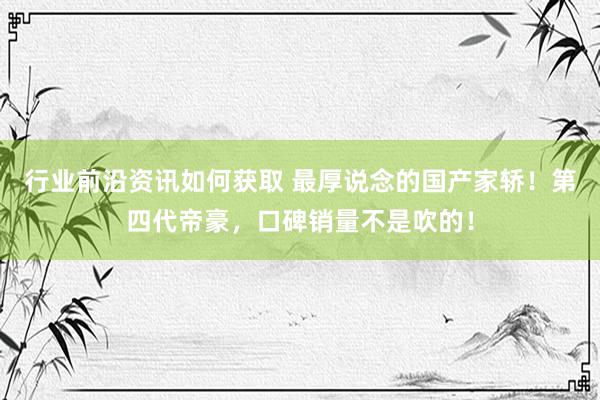 行业前沿资讯如何获取 最厚说念的国产家轿！第四代帝豪，口碑销量不是吹的！