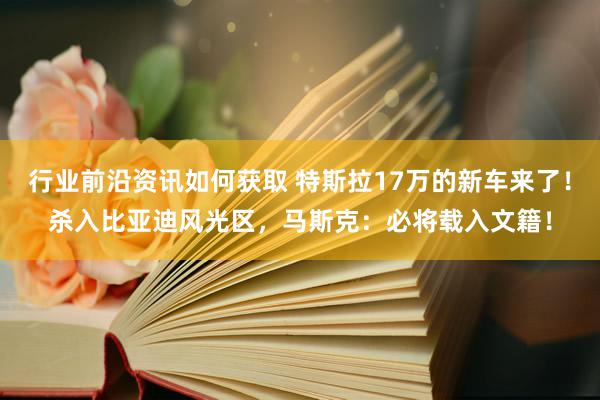 行业前沿资讯如何获取 特斯拉17万的新车来了！杀入比亚迪风光区，马斯克：必将载入文籍！