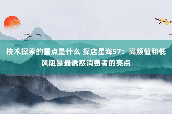 技术探索的重点是什么 探店星海S7：高颜值和低风阻是最诱惑消费者的亮点