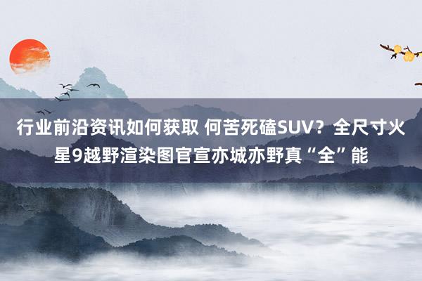 行业前沿资讯如何获取 何苦死磕SUV？全尺寸火星9越野渲染图官宣亦城亦野真“全”能