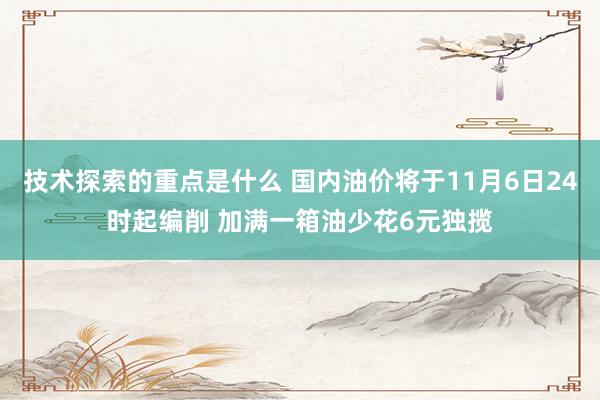 技术探索的重点是什么 国内油价将于11月6日24时起编削 加满一箱油少花6元独揽