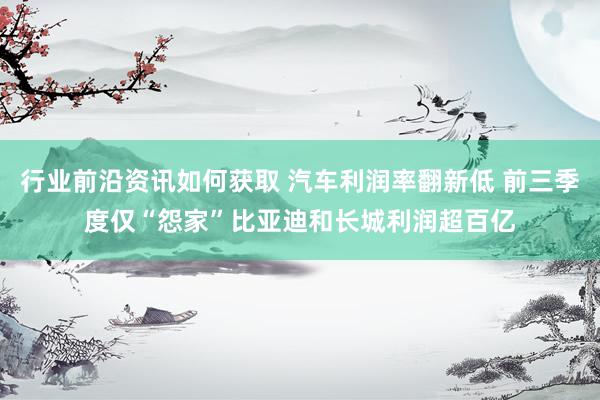 行业前沿资讯如何获取 汽车利润率翻新低 前三季度仅“怨家”比亚迪和长城利润超百亿