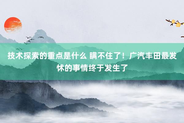 技术探索的重点是什么 瞒不住了！广汽丰田最发怵的事情终于发生了