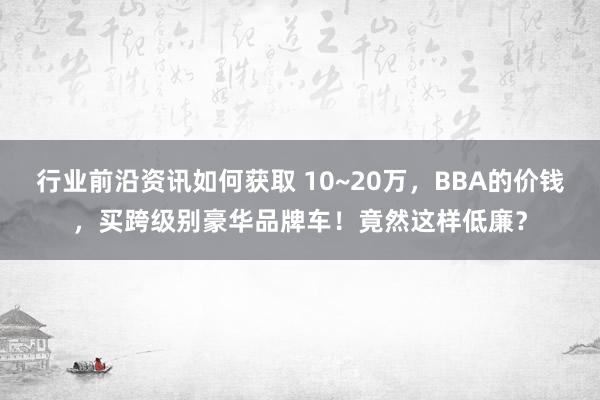 行业前沿资讯如何获取 10~20万，BBA的价钱，买跨级别豪华品牌车！竟然这样低廉？