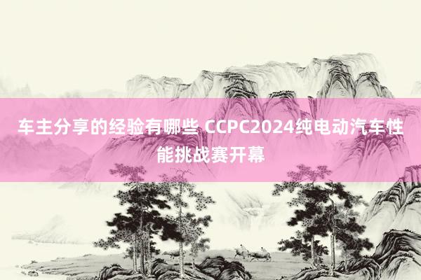 车主分享的经验有哪些 CCPC2024纯电动汽车性能挑战赛开幕