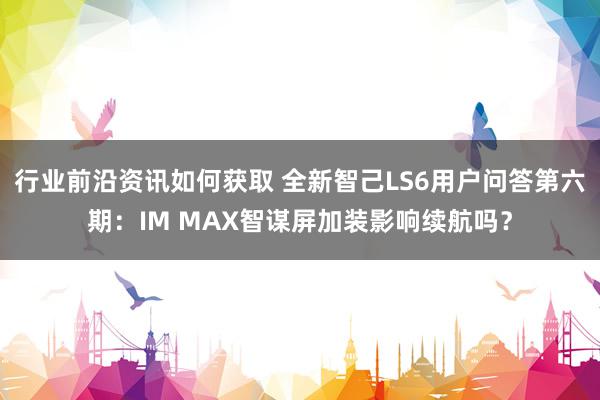 行业前沿资讯如何获取 全新智己LS6用户问答第六期：IM MAX智谋屏加装影响续航吗？