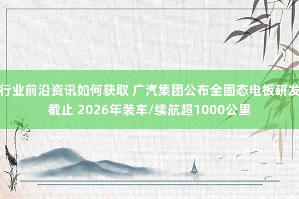 行业前沿资讯如何获取 广汽集团公布全固态电板研发截止 2026年装车/续航超1000公里