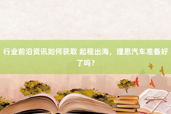 行业前沿资讯如何获取 起程出海，理思汽车准备好了吗？