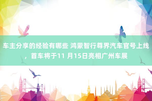 车主分享的经验有哪些 鸿蒙智行尊界汽车官号上线，首车将于11 月15日亮相广州车展