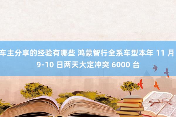 车主分享的经验有哪些 鸿蒙智行全系车型本年 11 月 9-10 日两天大定冲突 6000 台