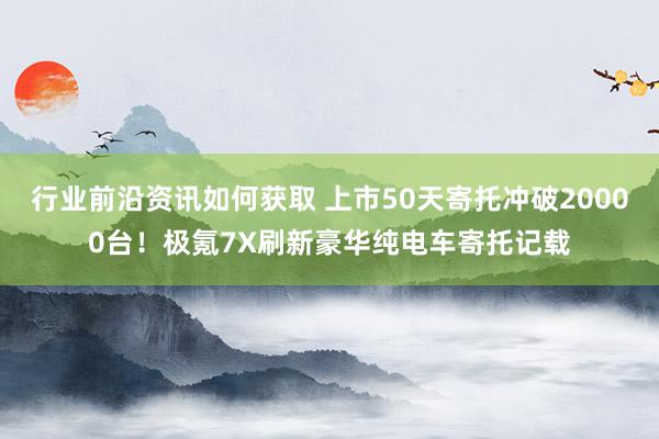 行业前沿资讯如何获取 上市50天寄托冲破20000台！极氪7X刷新豪华纯电车寄托记载