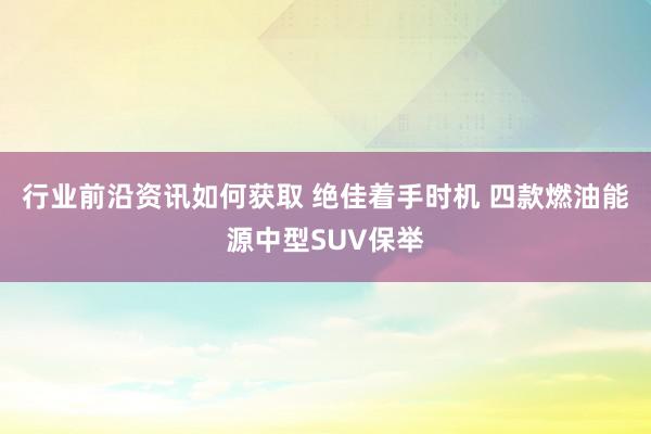 行业前沿资讯如何获取 绝佳着手时机 四款燃油能源中型SUV保举