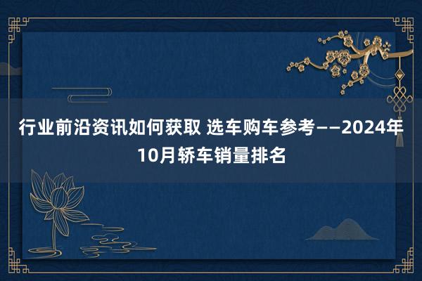 行业前沿资讯如何获取 选车购车参考——2024年10月轿车销量排名