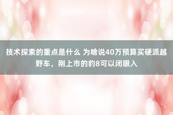 技术探索的重点是什么 为啥说40万预算买硬派越野车，刚上市的豹8可以闭眼入