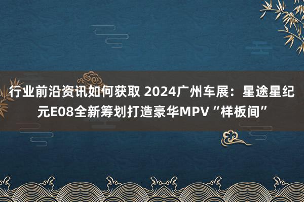 行业前沿资讯如何获取 2024广州车展：星途星纪元E08全新筹划打造豪华MPV“样板间”