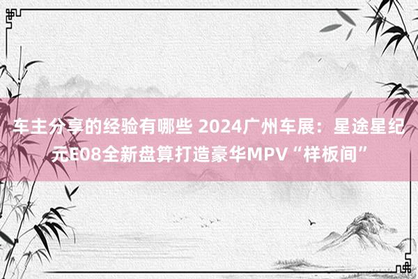 车主分享的经验有哪些 2024广州车展：星途星纪元E08全新盘算打造豪华MPV“样板间”