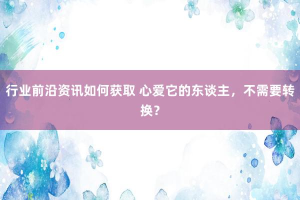 行业前沿资讯如何获取 心爱它的东谈主，不需要转换？