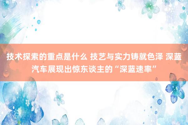 技术探索的重点是什么 技艺与实力铸就色泽 深蓝汽车展现出惊东谈主的“深蓝速率”