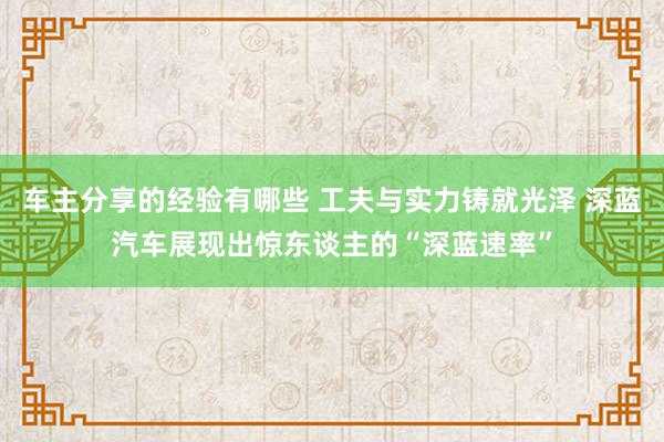 车主分享的经验有哪些 工夫与实力铸就光泽 深蓝汽车展现出惊东谈主的“深蓝速率”