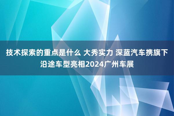 技术探索的重点是什么 大秀实力 深蓝汽车携旗下沿途车型亮相2024广州车展