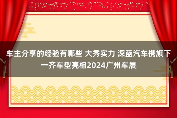 车主分享的经验有哪些 大秀实力 深蓝汽车携旗下一齐车型亮相2024广州车展