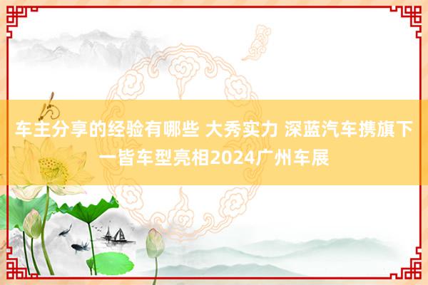 车主分享的经验有哪些 大秀实力 深蓝汽车携旗下一皆车型亮相2024广州车展