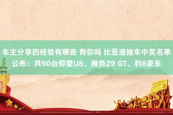 车主分享的经验有哪些 有你吗 比亚迪抽车中奖名单公布：共90台仰望U8、腾势Z9 GT、豹8豪车