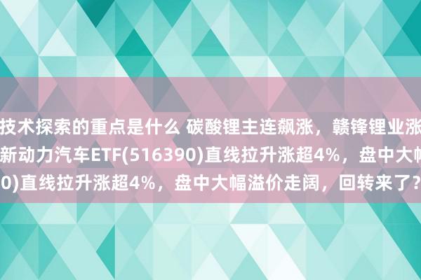 技术探索的重点是什么 碳酸锂主连飙涨，赣锋锂业涨停、宁德时间涨3%，新动力汽车ETF(516390)直线拉升涨超4%，盘中大幅溢价走阔，回转来了？