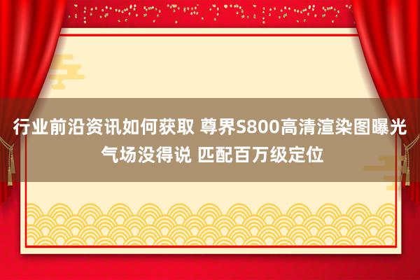 行业前沿资讯如何获取 尊界S800高清渲染图曝光 气场没得说 匹配百万级定位