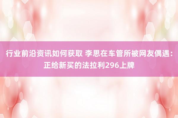 行业前沿资讯如何获取 李思在车管所被网友偶遇：正给新买的法拉利296上牌