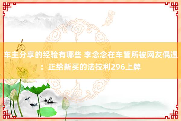 车主分享的经验有哪些 李念念在车管所被网友偶遇：正给新买的法拉利296上牌