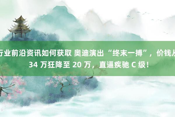 行业前沿资讯如何获取 奥迪演出 “终末一搏”，价钱从 34 万狂降至 20 万，直逼疾驰 C 级！