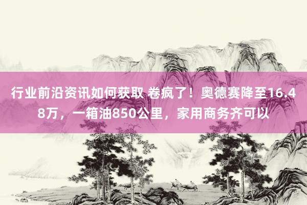 行业前沿资讯如何获取 卷疯了！奥德赛降至16.48万，一箱油850公里，家用商务齐可以