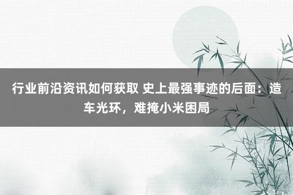 行业前沿资讯如何获取 史上最强事迹的后面：造车光环，难掩小米困局