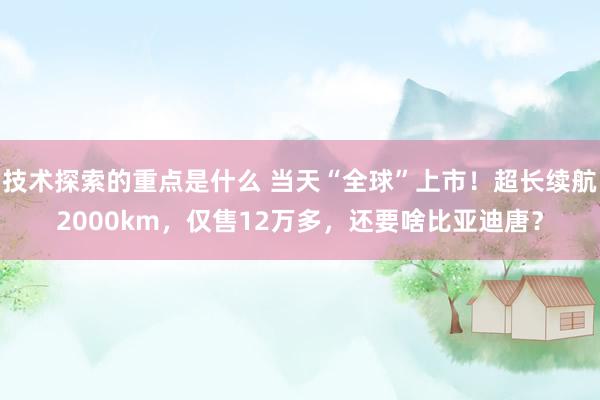 技术探索的重点是什么 当天“全球”上市！超长续航2000km，仅售12万多，还要啥比亚迪唐？