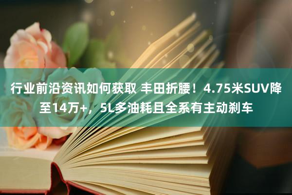 行业前沿资讯如何获取 丰田折腰！4.75米SUV降至14万+，5L多油耗且全系有主动刹车