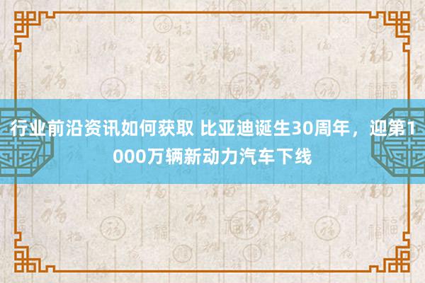 行业前沿资讯如何获取 比亚迪诞生30周年，迎第1000万辆新动力汽车下线