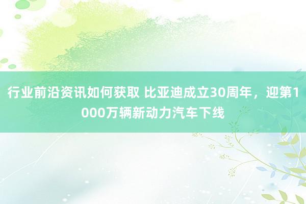 行业前沿资讯如何获取 比亚迪成立30周年，迎第1000万辆新动力汽车下线