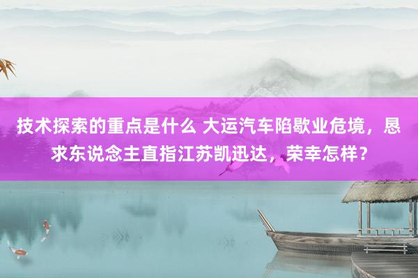 技术探索的重点是什么 大运汽车陷歇业危境，恳求东说念主直指江苏凯迅达，荣幸怎样？