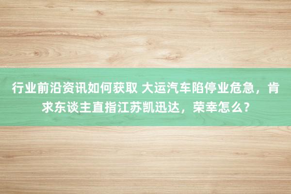 行业前沿资讯如何获取 大运汽车陷停业危急，肯求东谈主直指江苏凯迅达，荣幸怎么？