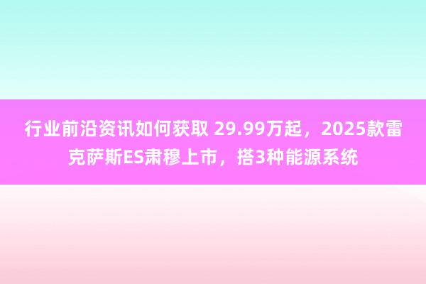 行业前沿资讯如何获取 29.99万起，2025款雷克萨斯ES肃穆上市，搭3种能源系统