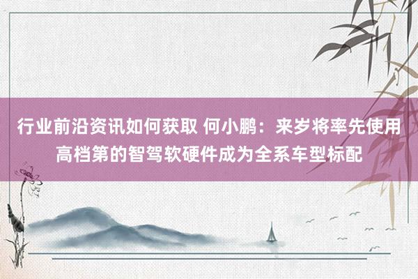 行业前沿资讯如何获取 何小鹏：来岁将率先使用高档第的智驾软硬件成为全系车型标配