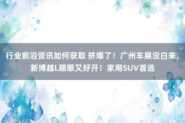 行业前沿资讯如何获取 挤爆了！广州车展没白来，新博越L顺眼又好开！家用SUV首选