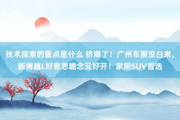 技术探索的重点是什么 挤爆了！广州车展没白来，新博越L好意思瞻念又好开！家用SUV首选