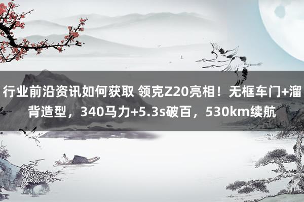 行业前沿资讯如何获取 领克Z20亮相！无框车门+溜背造型，340马力+5.3s破百，530km续航