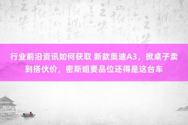 行业前沿资讯如何获取 新款奥迪A3，掀桌子卖到搭伙价，密斯姐要品位还得是这台车