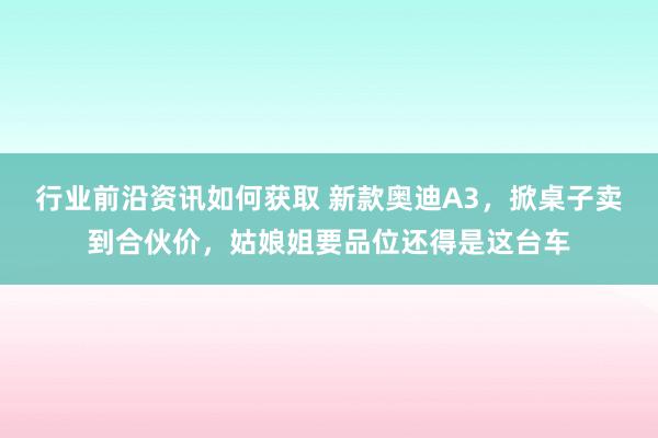 行业前沿资讯如何获取 新款奥迪A3，掀桌子卖到合伙价，姑娘姐要品位还得是这台车