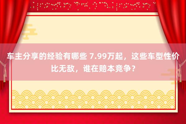 车主分享的经验有哪些 7.99万起，这些车型性价比无敌，谁在赔本竞争？