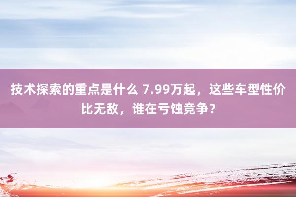 技术探索的重点是什么 7.99万起，这些车型性价比无敌，谁在亏蚀竞争？